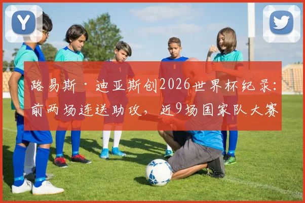 路易斯·迪亚斯创2026世界杯纪录：前两场连送助攻，近9场国家队大赛狂造7球全解析