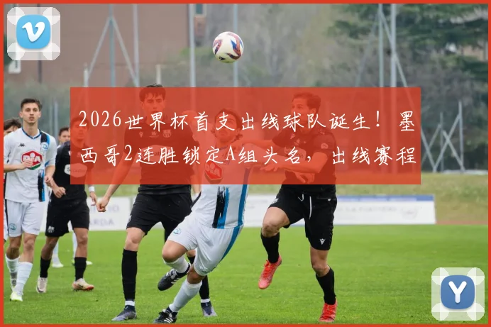 2026世界杯首支出线球队诞生！墨西哥2连胜锁定A组头名，出线赛程与潜在对手分析