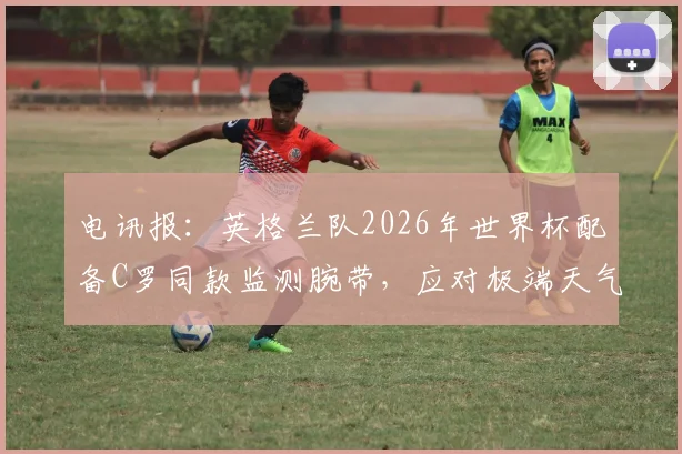 电讯报：英格兰队2026年世界杯配备C罗同款监测腕带，应对极端天气科学方案揭秘