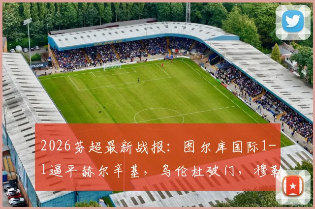 2026芬超最新战报：图尔库国际1-1逼平赫尔辛基，乌伦杜破门，穆勒为客队建功，附两队赛后数据分析与未来赛程看点