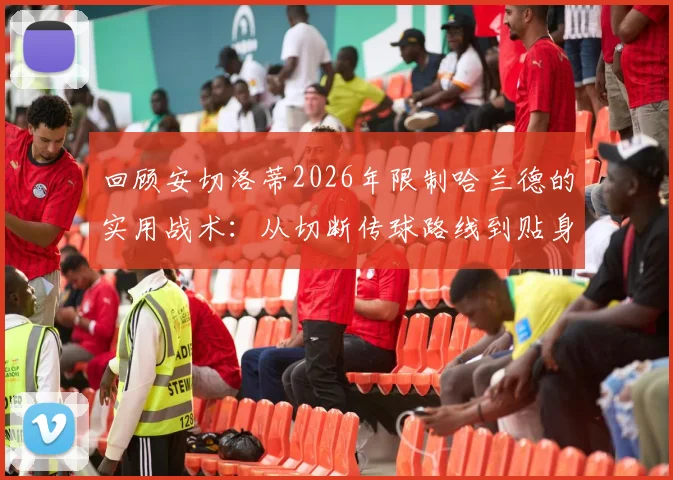 回顾安切洛蒂2026年限制哈兰德的实用战术：从切断传球路线到贴身对抗细节解析