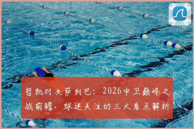 哲凯对决萨利巴：2026中卫巅峰之战前瞻，球迷关注的三大看点解析