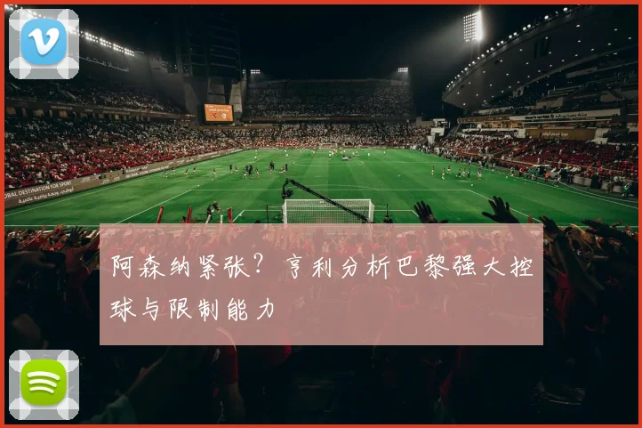 阿森纳紧张？亨利分析巴黎强大控球与限制能力