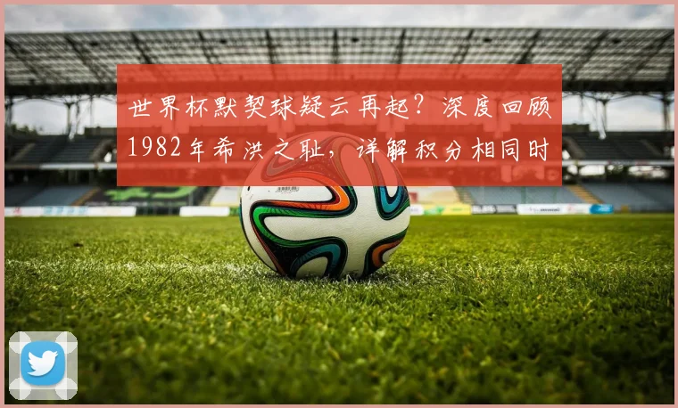 世界杯默契球疑云再起？深度回顾1982年希洪之耻，详解积分相同时的晋级规则
