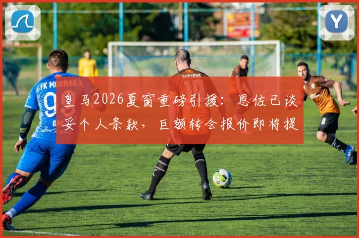 皇马2026夏窗重磅引援：恩佐已谈妥个人条款，巨额转会报价即将提交，切尔西中场离队进入倒计时