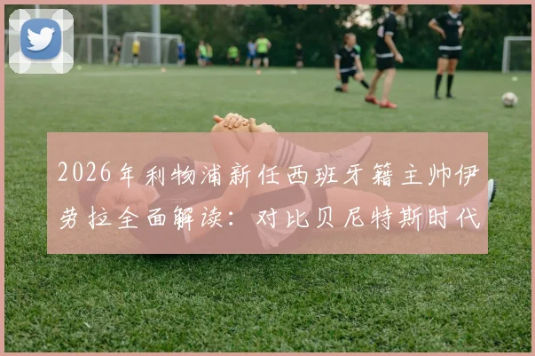 2026年利物浦新任西班牙籍主帅伊劳拉全面解读:对比贝尼特斯时代战术风格、历史地位及球队未来前景分析