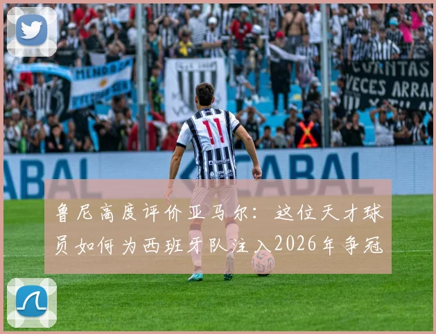 鲁尼高度评价亚马尔:这位天才球员如何为西班牙队注入2026年争冠的底气与战术自信?