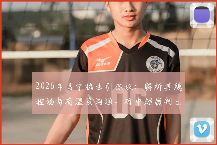 2026年马宁执法引热议：解析其稳控场与有温度沟通，对中超裁判出牌后交流的启示